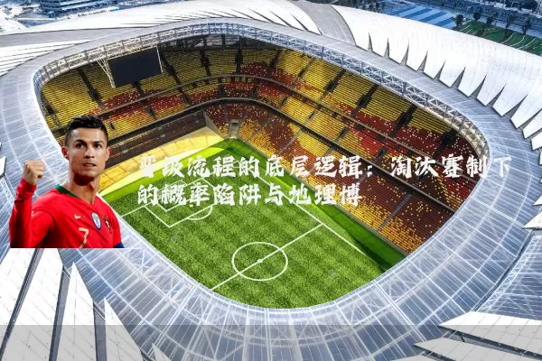 晋级流程的底层逻辑:淘汰赛制下的概率陷阱与地理博弈
